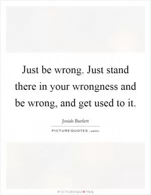 Just be wrong. Just stand there in your wrongness and be wrong, and get used to it Picture Quote #1