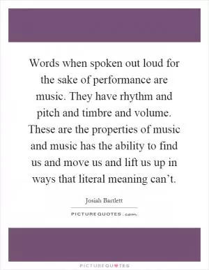 Words when spoken out loud for the sake of performance are music. They have rhythm and pitch and timbre and volume. These are the properties of music and music has the ability to find us and move us and lift us up in ways that literal meaning can’t Picture Quote #1