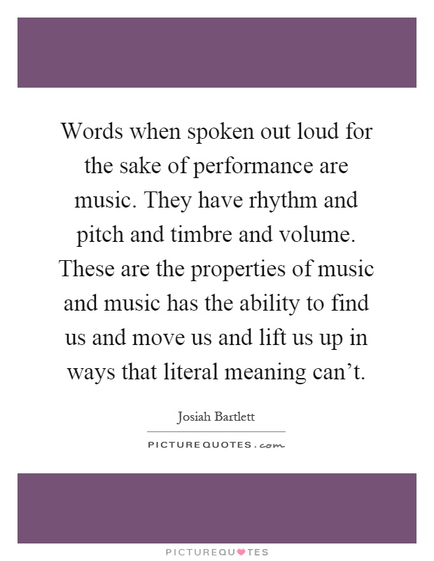 Words when spoken out loud for the sake of performance are music. They have rhythm and pitch and timbre and volume. These are the properties of music and music has the ability to find us and move us and lift us up in ways that literal meaning can't Picture Quote #1