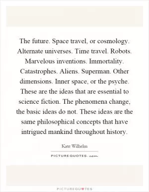 The future. Space travel, or cosmology. Alternate universes. Time travel. Robots. Marvelous inventions. Immortality. Catastrophes. Aliens. Superman. Other dimensions. Inner space, or the psyche. These are the ideas that are essential to science fiction. The phenomena change, the basic ideas do not. These ideas are the same philosophical concepts that have intrigued mankind throughout history Picture Quote #1