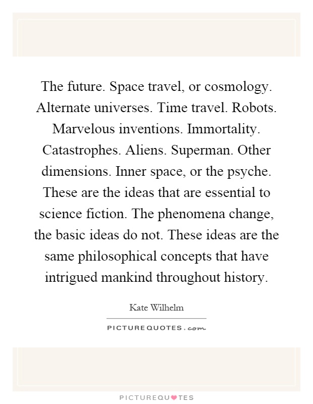 The future. Space travel, or cosmology. Alternate universes. Time travel. Robots. Marvelous inventions. Immortality. Catastrophes. Aliens. Superman. Other dimensions. Inner space, or the psyche. These are the ideas that are essential to science fiction. The phenomena change, the basic ideas do not. These ideas are the same philosophical concepts that have intrigued mankind throughout history Picture Quote #1