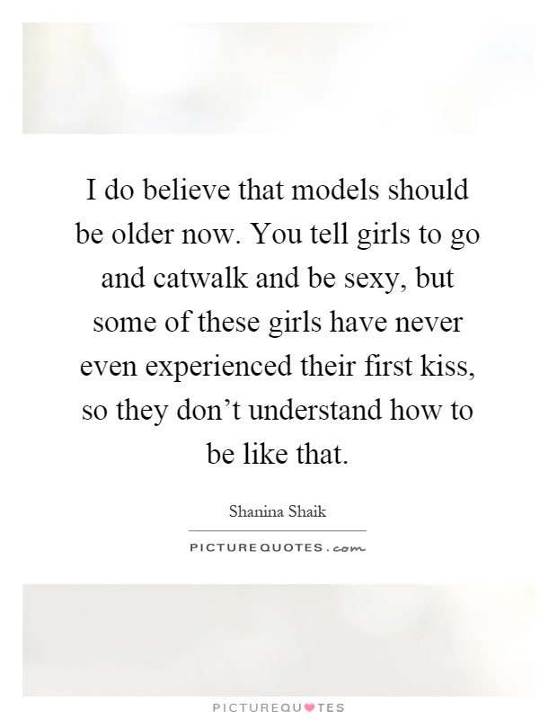 I do believe that models should be older now. You tell girls to go and catwalk and be sexy, but some of these girls have never even experienced their first kiss, so they don't understand how to be like that Picture Quote #1