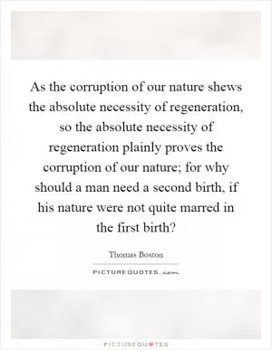 As the corruption of our nature shews the absolute necessity of regeneration, so the absolute necessity of regeneration plainly proves the corruption of our nature; for why should a man need a second birth, if his nature were not quite marred in the first birth? Picture Quote #1