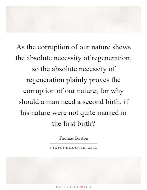 As the corruption of our nature shews the absolute necessity of regeneration, so the absolute necessity of regeneration plainly proves the corruption of our nature; for why should a man need a second birth, if his nature were not quite marred in the first birth? Picture Quote #1