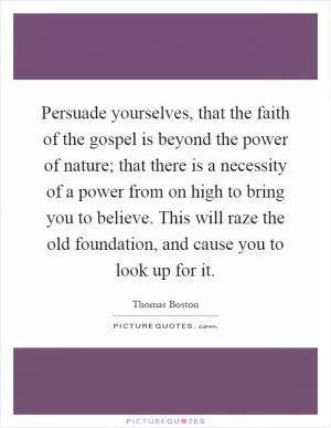 Persuade yourselves, that the faith of the gospel is beyond the power of nature; that there is a necessity of a power from on high to bring you to believe. This will raze the old foundation, and cause you to look up for it Picture Quote #1