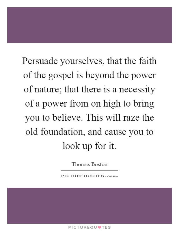 Persuade yourselves, that the faith of the gospel is beyond the power of nature; that there is a necessity of a power from on high to bring you to believe. This will raze the old foundation, and cause you to look up for it Picture Quote #1