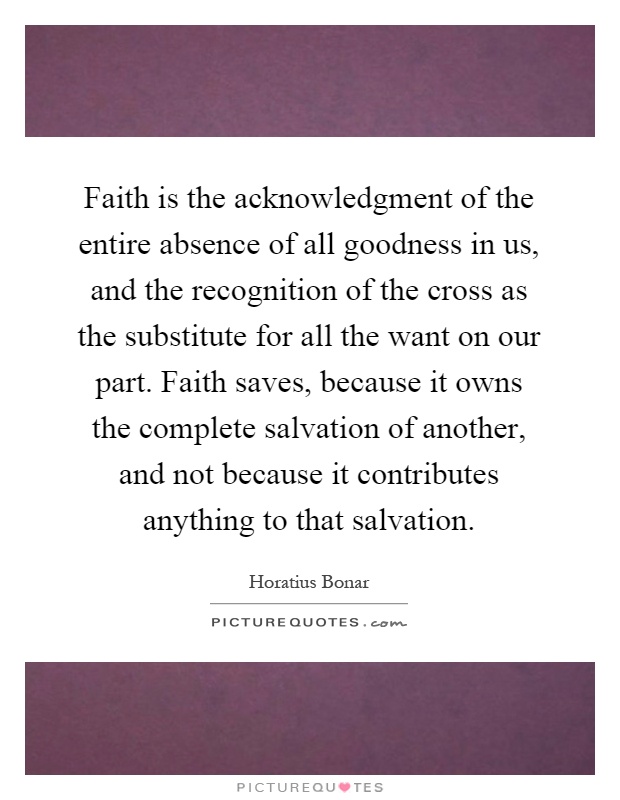 Faith is the acknowledgment of the entire absence of all goodness in us, and the recognition of the cross as the substitute for all the want on our part. Faith saves, because it owns the complete salvation of another, and not because it contributes anything to that salvation Picture Quote #1