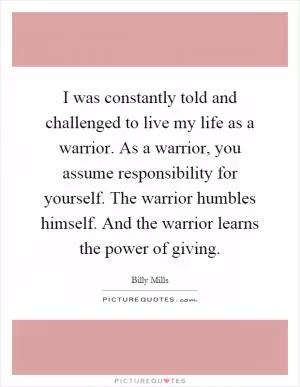 I was constantly told and challenged to live my life as a warrior. As a warrior, you assume responsibility for yourself. The warrior humbles himself. And the warrior learns the power of giving Picture Quote #1