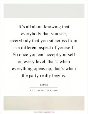 It’s all about knowing that everybody that you see, everybody that you sit across from is a different aspect of yourself. So once you can accept yourself on every level, that’s when everything opens up, that’s when the party really begins Picture Quote #1