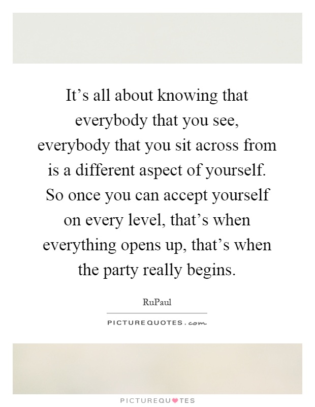 It's all about knowing that everybody that you see, everybody that you sit across from is a different aspect of yourself. So once you can accept yourself on every level, that's when everything opens up, that's when the party really begins Picture Quote #1