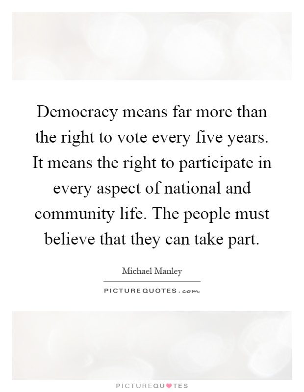 Democracy means far more than the right to vote every five years. It means the right to participate in every aspect of national and community life. The people must believe that they can take part Picture Quote #1