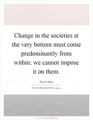 Change in the societies at the very bottom must come predominantly from within; we cannot impose it on them Picture Quote #1