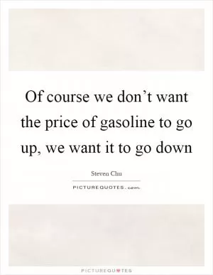 Of course we don’t want the price of gasoline to go up, we want it to go down Picture Quote #1