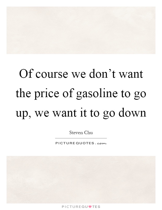 Of course we don't want the price of gasoline to go up, we want it to go down Picture Quote #1