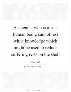 A scientist who is also a human being cannot rest while knowledge which might be used to reduce suffering rests on the shelf Picture Quote #1