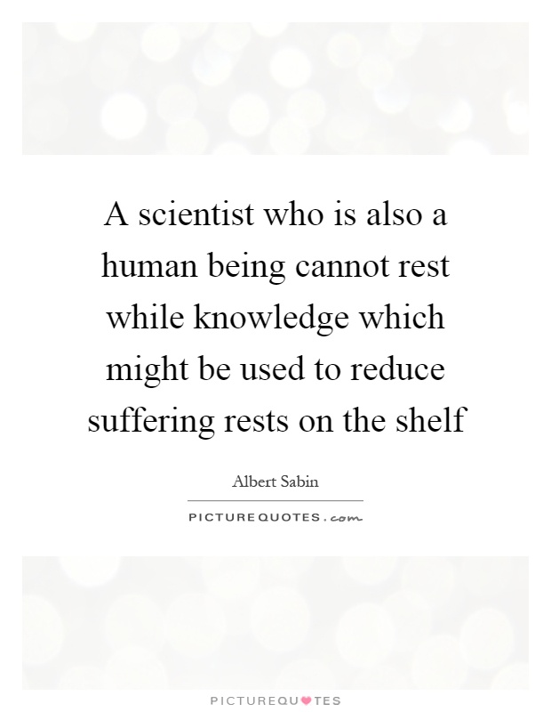 A scientist who is also a human being cannot rest while knowledge which might be used to reduce suffering rests on the shelf Picture Quote #1