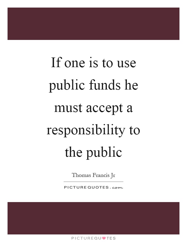 If one is to use public funds he must accept a responsibility to the public Picture Quote #1