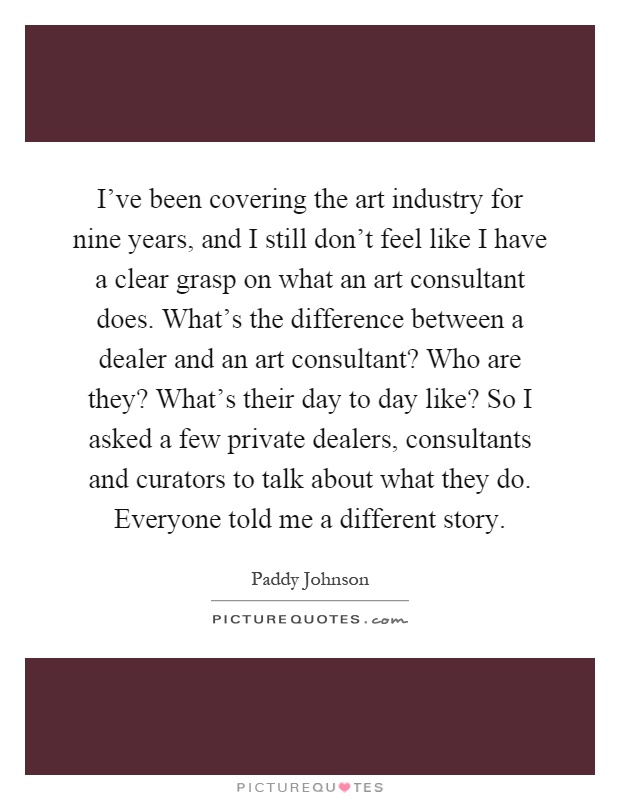 I've been covering the art industry for nine years, and I still don't feel like I have a clear grasp on what an art consultant does. What's the difference between a dealer and an art consultant? Who are they? What's their day to day like? So I asked a few private dealers, consultants and curators to talk about what they do. Everyone told me a different story Picture Quote #1