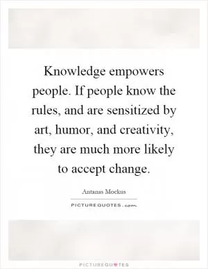 Knowledge empowers people. If people know the rules, and are sensitized by art, humor, and creativity, they are much more likely to accept change Picture Quote #1