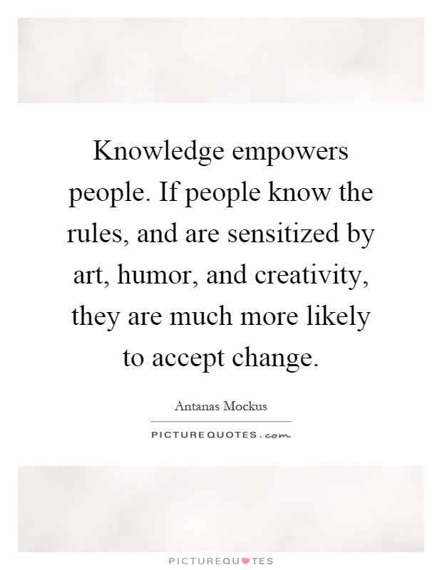 Knowledge empowers people. If people know the rules, and are sensitized by art, humor, and creativity, they are much more likely to accept change Picture Quote #1
