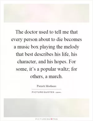 The doctor used to tell me that every person about to die becomes a music box playing the melody that best describes his life, his character, and his hopes. For some, it’s a popular waltz; for others, a march Picture Quote #1