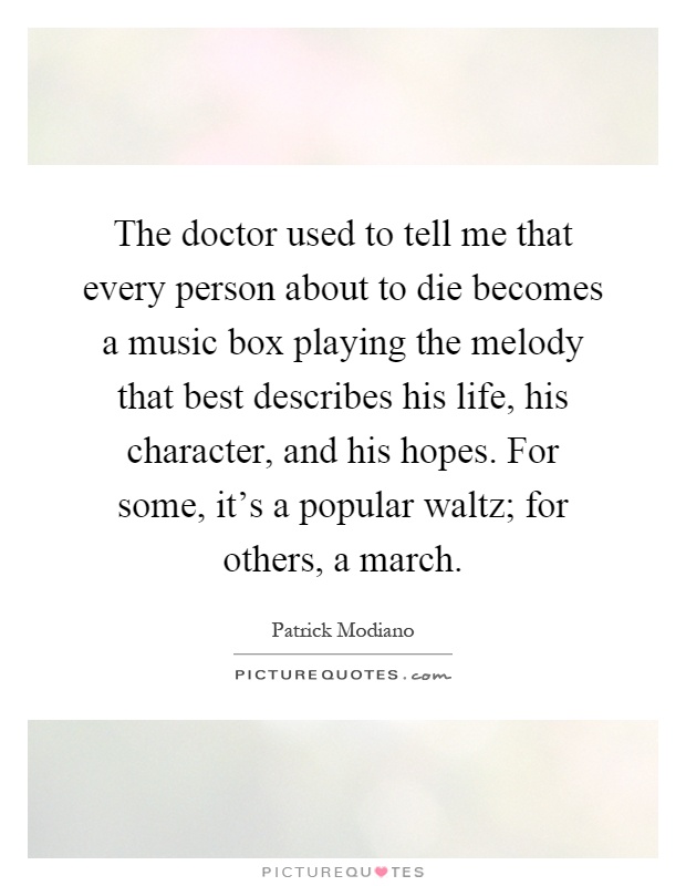 The doctor used to tell me that every person about to die becomes a music box playing the melody that best describes his life, his character, and his hopes. For some, it's a popular waltz; for others, a march Picture Quote #1