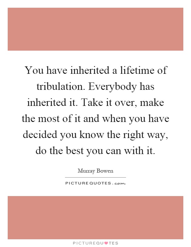 You have inherited a lifetime of tribulation. Everybody has inherited it. Take it over, make the most of it and when you have decided you know the right way, do the best you can with it Picture Quote #1