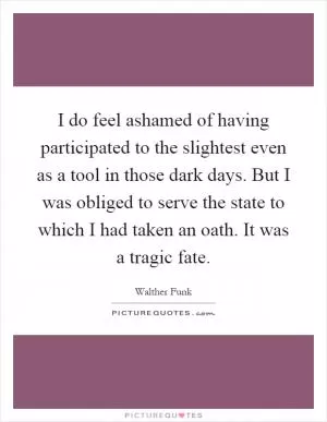 I do feel ashamed of having participated to the slightest even as a tool in those dark days. But I was obliged to serve the state to which I had taken an oath. It was a tragic fate Picture Quote #1