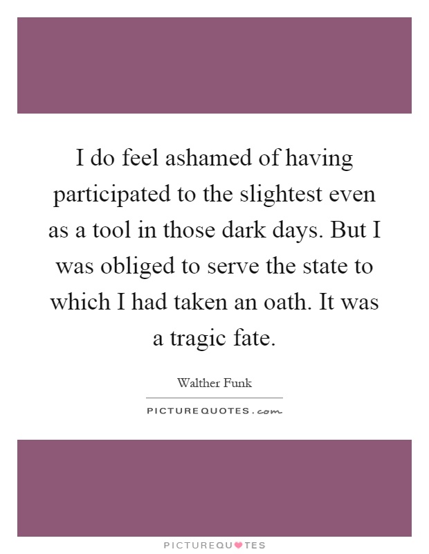 I do feel ashamed of having participated to the slightest even as a tool in those dark days. But I was obliged to serve the state to which I had taken an oath. It was a tragic fate Picture Quote #1