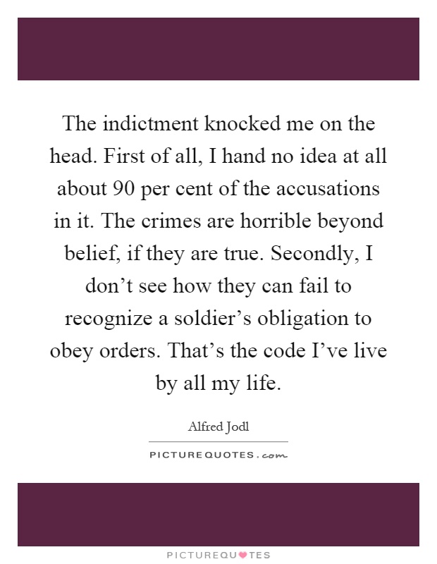 The indictment knocked me on the head. First of all, I hand no idea at all about 90 per cent of the accusations in it. The crimes are horrible beyond belief, if they are true. Secondly, I don't see how they can fail to recognize a soldier's obligation to obey orders. That's the code I've live by all my life Picture Quote #1