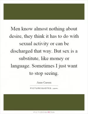 Men know almost nothing about desire, they think it has to do with sexual activity or can be discharged that way. But sex is a substitute, like money or language. Sometimes I just want to stop seeing Picture Quote #1
