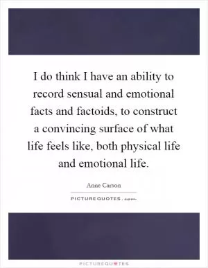 I do think I have an ability to record sensual and emotional facts and factoids, to construct a convincing surface of what life feels like, both physical life and emotional life Picture Quote #1