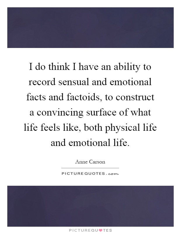 I do think I have an ability to record sensual and emotional facts and factoids, to construct a convincing surface of what life feels like, both physical life and emotional life Picture Quote #1