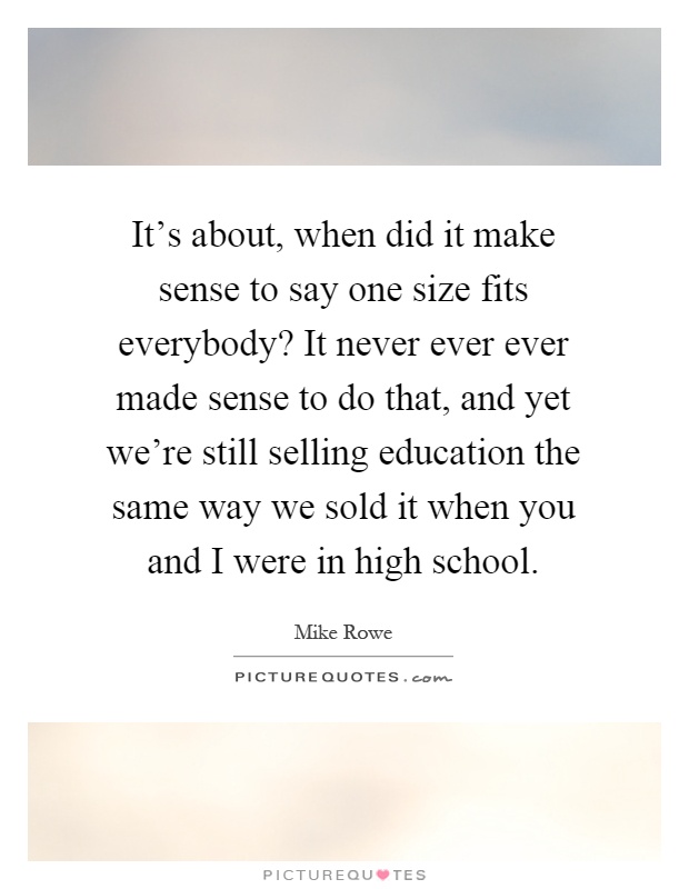 It's about, when did it make sense to say one size fits everybody? It never ever ever made sense to do that, and yet we're still selling education the same way we sold it when you and I were in high school Picture Quote #1