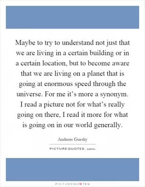 Maybe to try to understand not just that we are living in a certain building or in a certain location, but to become aware that we are living on a planet that is going at enormous speed through the universe. For me it’s more a synonym. I read a picture not for what’s really going on there, I read it more for what is going on in our world generally Picture Quote #1