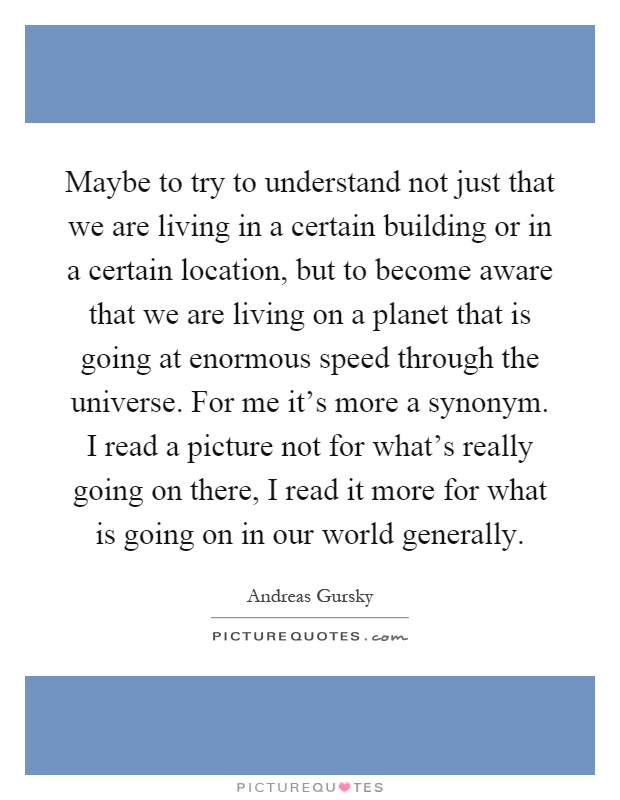 Maybe to try to understand not just that we are living in a certain building or in a certain location, but to become aware that we are living on a planet that is going at enormous speed through the universe. For me it's more a synonym. I read a picture not for what's really going on there, I read it more for what is going on in our world generally Picture Quote #1