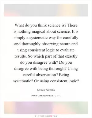 What do you think science is? There is nothing magical about science. It is simply a systematic way for carefully and thoroughly observing nature and using consistent logic to evaluate results. So which part of that exactly do you disagree with? Do you disagree with being thorough? Using careful observation? Being systematic? Or using consistent logic? Picture Quote #1