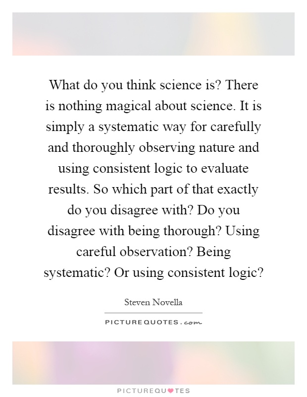 What do you think science is? There is nothing magical about science. It is simply a systematic way for carefully and thoroughly observing nature and using consistent logic to evaluate results. So which part of that exactly do you disagree with? Do you disagree with being thorough? Using careful observation? Being systematic? Or using consistent logic? Picture Quote #1