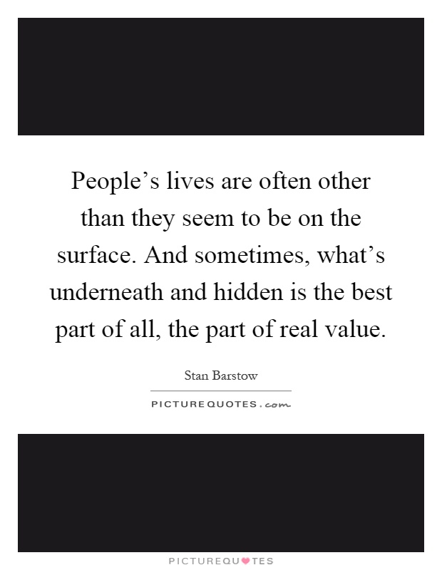 People's lives are often other than they seem to be on the surface. And sometimes, what's underneath and hidden is the best part of all, the part of real value Picture Quote #1