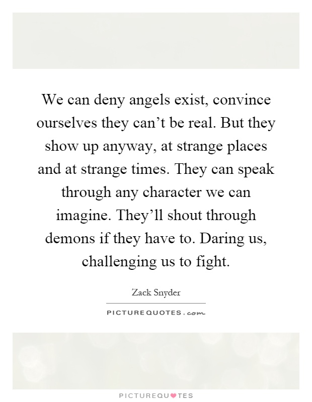 We can deny angels exist, convince ourselves they can't be real. But they show up anyway, at strange places and at strange times. They can speak through any character we can imagine. They'll shout through demons if they have to. Daring us, challenging us to fight Picture Quote #1