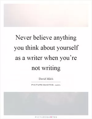 Never believe anything you think about yourself as a writer when you’re not writing Picture Quote #1