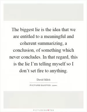 The biggest lie is the idea that we are entitled to a meaningful and coherent summarizing, a conclusion, of something which never concludes. In that regard, this is the lie I’m telling myself so I don’t set fire to anything Picture Quote #1