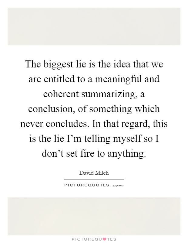 The biggest lie is the idea that we are entitled to a meaningful and coherent summarizing, a conclusion, of something which never concludes. In that regard, this is the lie I'm telling myself so I don't set fire to anything Picture Quote #1