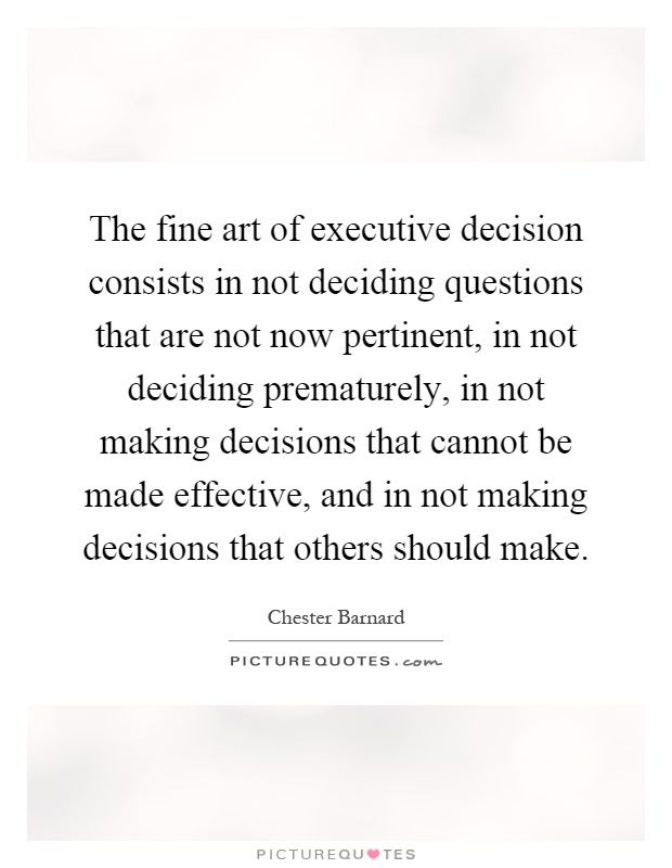 The fine art of executive decision consists in not deciding questions that are not now pertinent, in not deciding prematurely, in not making decisions that cannot be made effective, and in not making decisions that others should make Picture Quote #1