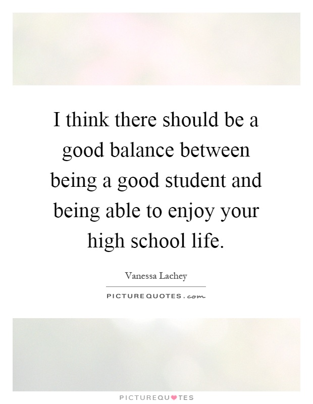 I think there should be a good balance between being a good student and being able to enjoy your high school life Picture Quote #1