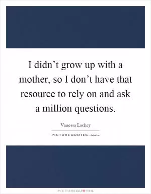 I didn’t grow up with a mother, so I don’t have that resource to rely on and ask a million questions Picture Quote #1