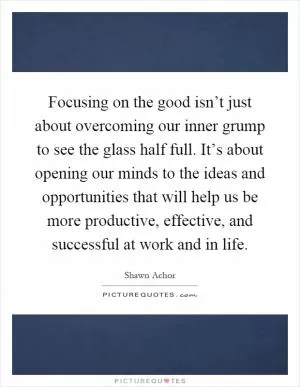 Focusing on the good isn’t just about overcoming our inner grump to see the glass half full. It’s about opening our minds to the ideas and opportunities that will help us be more productive, effective, and successful at work and in life Picture Quote #1