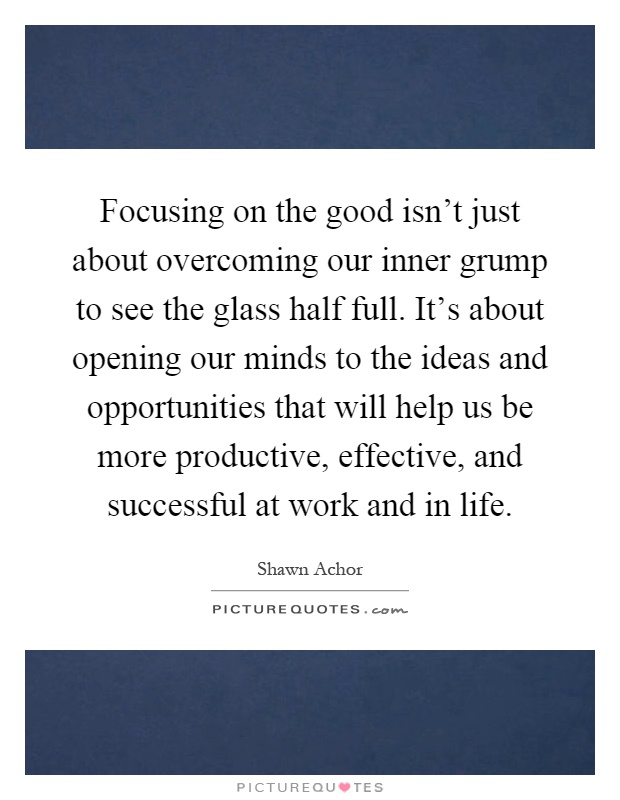 Focusing on the good isn't just about overcoming our inner grump to see the glass half full. It's about opening our minds to the ideas and opportunities that will help us be more productive, effective, and successful at work and in life Picture Quote #1