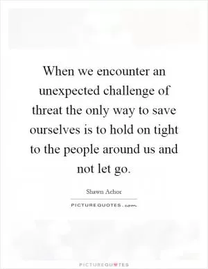 When we encounter an unexpected challenge of threat the only way to save ourselves is to hold on tight to the people around us and not let go Picture Quote #1