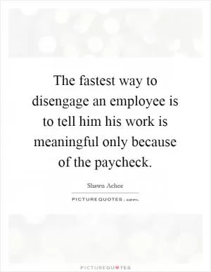 The fastest way to disengage an employee is to tell him his work is meaningful only because of the paycheck Picture Quote #1